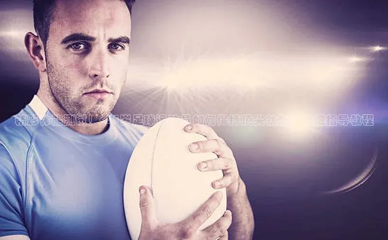 龙8官网在线试玩路畅科技精彩体能测试！<35岁足球运动员如何保持顶尖状态？详细指导教程