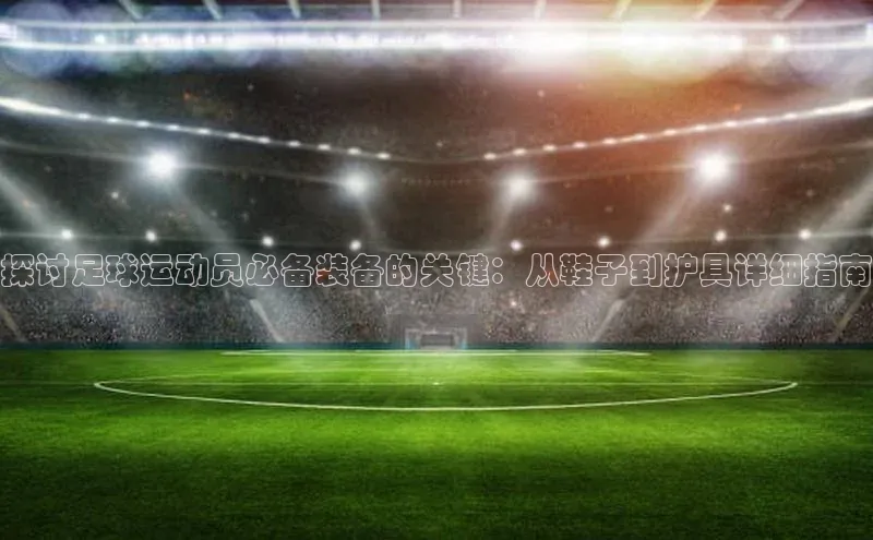 long8唯一官方网站登录头号玩家ARGA公司探讨足球运动员必备装备的关键：从鞋子到护具详细指南