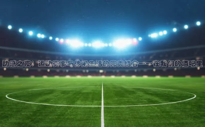 动感之夜：运动赛事与休闲生活的完美结合——在我们的酒吧里